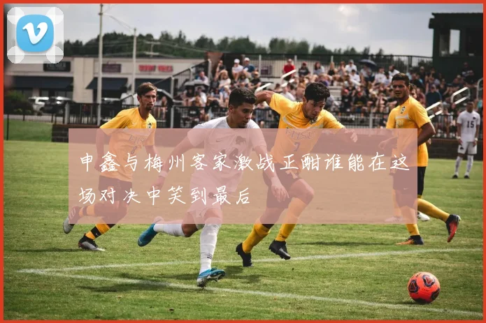 申鑫与梅州客家激战正酣谁能在这场对决中笑到最后