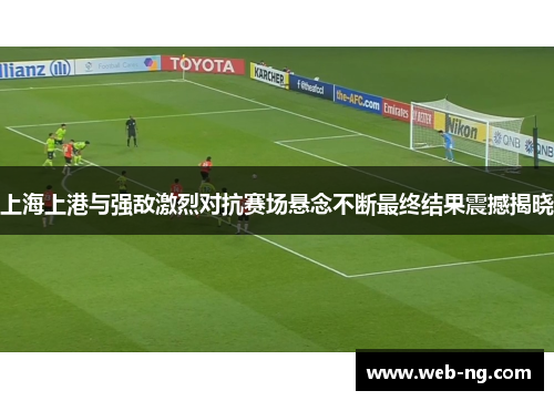 上海上港与强敌激烈对抗赛场悬念不断最终结果震撼揭晓