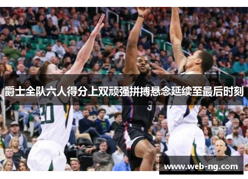 爵士全队六人得分上双顽强拼搏悬念延续至最后时刻